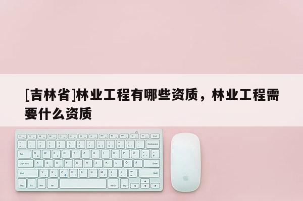 [吉林省]林業工程有哪些資質，林業工程需要什么資質
