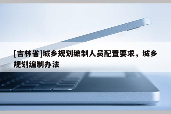 [吉林省]城鄉(xiāng)規(guī)劃編制人員配置要求，城鄉(xiāng)規(guī)劃編制辦法