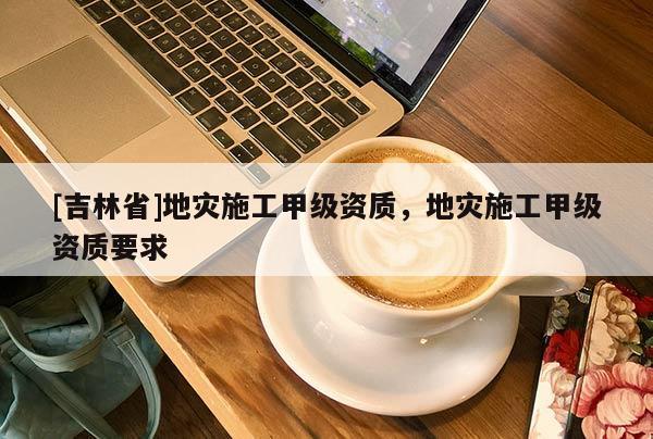 [吉林省]地災施工甲級資質，地災施工甲級資質要求