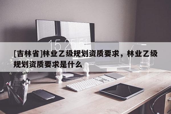 [吉林省]林業乙級規劃資質要求，林業乙級規劃資質要求是什么