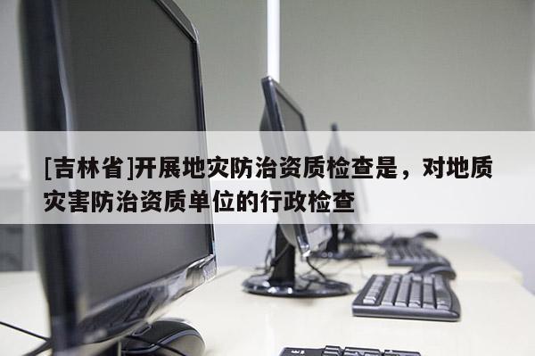 [吉林省]開展地災防治資質檢查是，對地質災害防治資質單位的行政檢查
