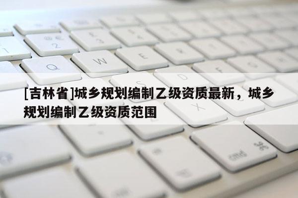 [吉林省]城鄉規劃編制乙級資質最新，城鄉規劃編制乙級資質范圍