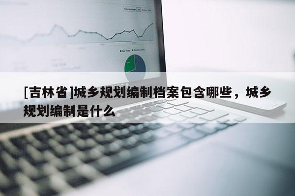 [吉林省]城鄉規劃編制檔案包含哪些，城鄉規劃編制是什么