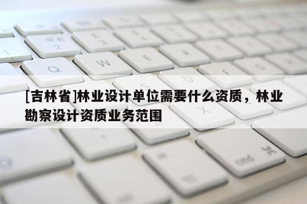 [吉林省]林業設計單位需要什么資質，林業勘察設計資質業務范圍