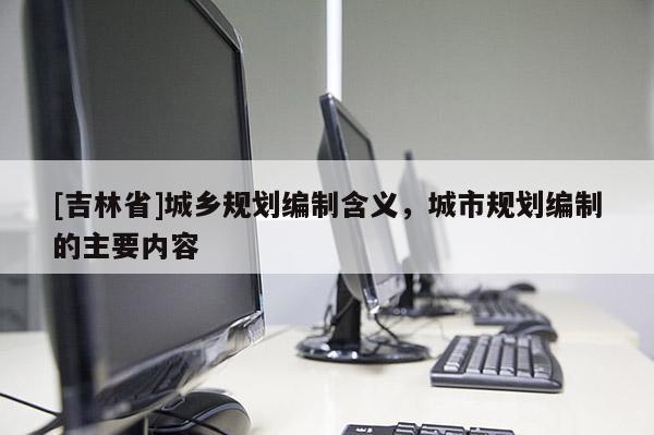 [吉林省]城鄉(xiāng)規(guī)劃編制含義，城市規(guī)劃編制的主要內(nèi)容