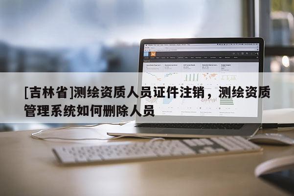 [吉林省]測繪資質人員證件注銷，測繪資質管理系統(tǒng)如何刪除人員