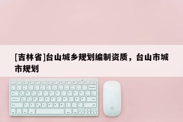 [吉林省]臺山城鄉規劃編制資質，臺山市城市規劃