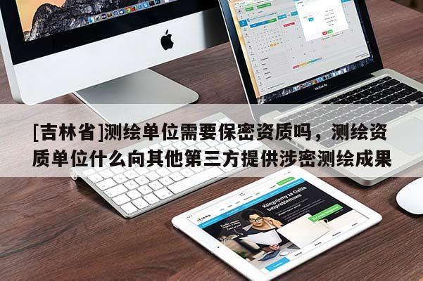 [吉林省]測繪單位需要保密資質嗎，測繪資質單位什么向其他第三方提供涉密測繪成果