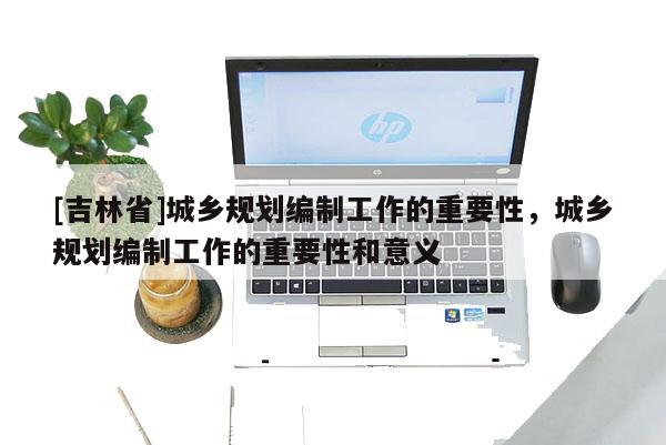 [吉林省]城鄉規劃編制工作的重要性，城鄉規劃編制工作的重要性和意義