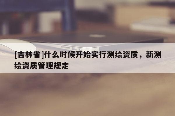 [吉林省]什么時候開始實行測繪資質，新測繪資質管理規定