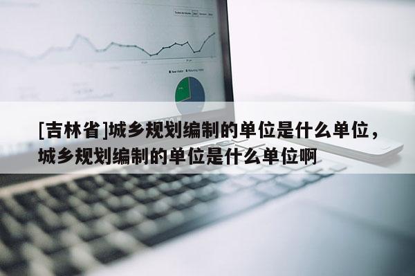 [吉林省]城鄉規劃編制的單位是什么單位，城鄉規劃編制的單位是什么單位啊