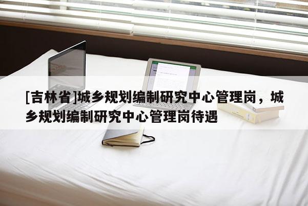 [吉林省]城鄉(xiāng)規(guī)劃編制研究中心管理崗，城鄉(xiāng)規(guī)劃編制研究中心管理崗待遇