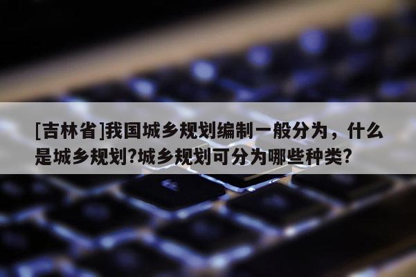 [吉林省]我國城鄉規劃編制一般分為，什么是城鄉規劃?城鄉規劃可分為哪些種類?