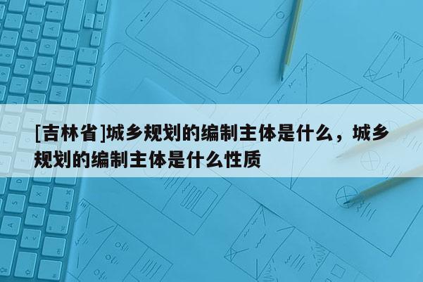 [吉林省]城鄉規劃的編制主體是什么，城鄉規劃的編制主體是什么性質