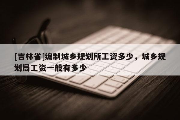 [吉林省]編制城鄉規劃所工資多少，城鄉規劃局工資一般有多少