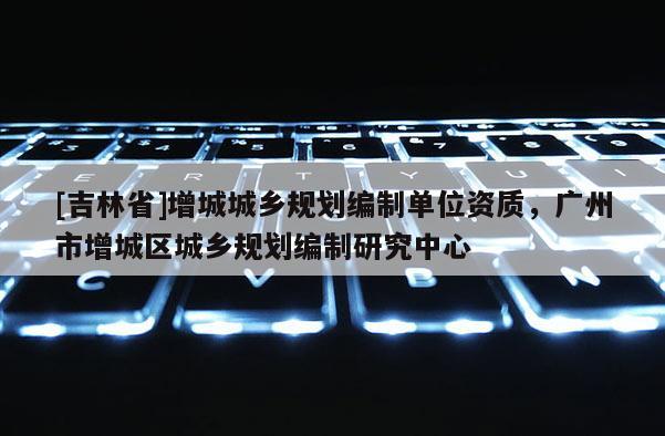 [吉林省]增城城鄉規劃編制單位資質，廣州市增城區城鄉規劃編制研究中心