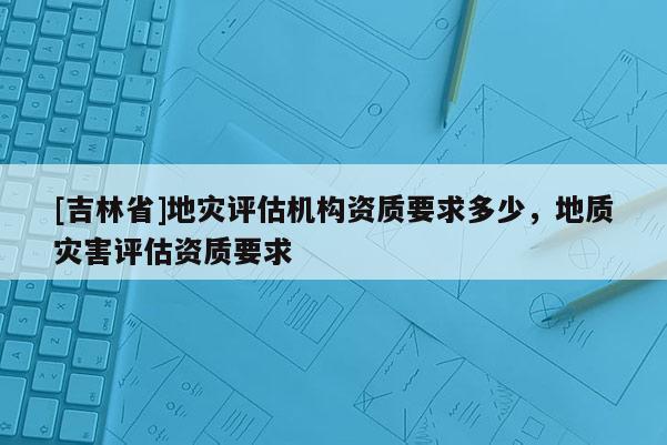 [吉林省]地災評估機構資質要求多少，地質災害評估資質要求