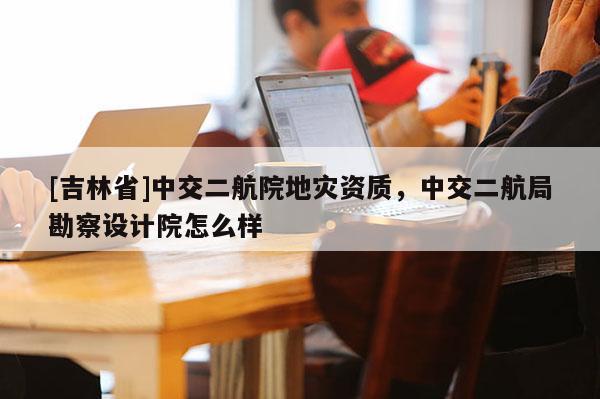 [吉林省]中交二航院地災資質，中交二航局勘察設計院怎么樣