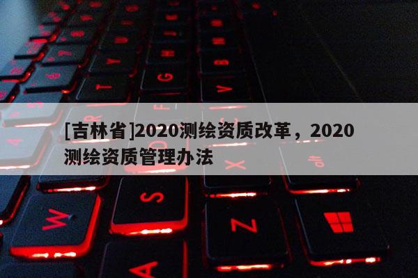 [吉林省]2020測繪資質改革，2020測繪資質管理辦法