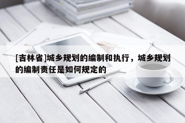 [吉林省]城鄉規劃的編制和執行，城鄉規劃的編制責任是如何規定的