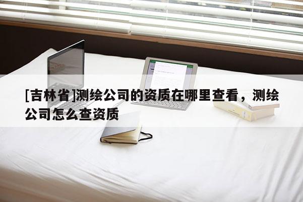 [吉林省]測(cè)繪公司的資質(zhì)在哪里查看，測(cè)繪公司怎么查資質(zhì)