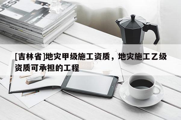 [吉林省]地災甲級施工資質，地災施工乙級資質可承擔的工程