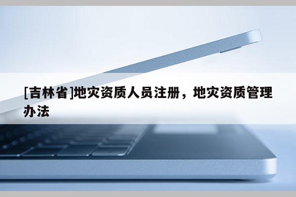 [吉林省]地災資質人員注冊，地災資質管理辦法