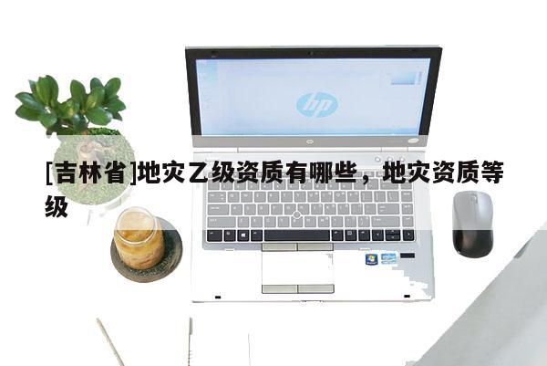 [吉林省]地災乙級資質有哪些，地災資質等級