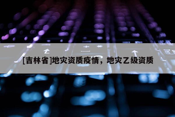 [吉林省]地災資質疫情，地災乙級資質