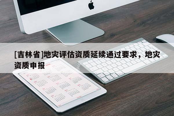 [吉林省]地災評估資質(zhì)延續(xù)通過要求，地災資質(zhì)申報