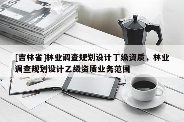 [吉林省]林業(yè)調(diào)查規(guī)劃設(shè)計(jì)丁級(jí)資質(zhì)，林業(yè)調(diào)查規(guī)劃設(shè)計(jì)乙級(jí)資質(zhì)業(yè)務(wù)范圍