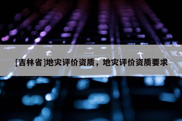 [吉林省]地災評價資質，地災評價資質要求