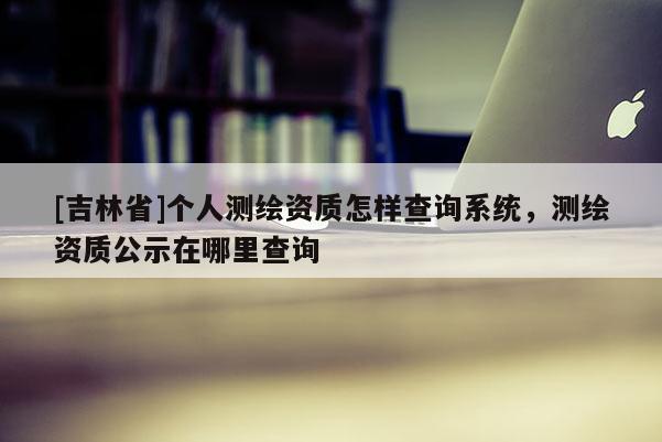 [吉林省]個人測繪資質怎樣查詢系統，測繪資質公示在哪里查詢