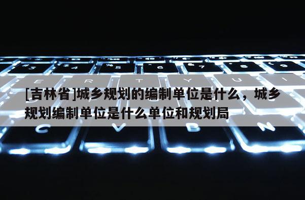 [吉林省]城鄉規劃的編制單位是什么，城鄉規劃編制單位是什么單位和規劃局