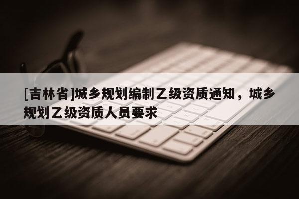 [吉林省]城鄉(xiāng)規(guī)劃編制乙級資質(zhì)通知，城鄉(xiāng)規(guī)劃乙級資質(zhì)人員要求