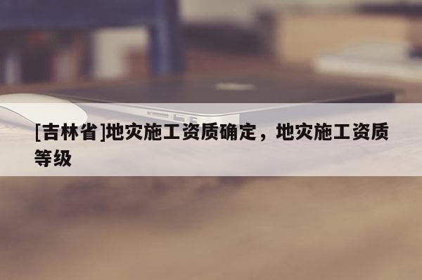 [吉林省]地災施工資質確定，地災施工資質等級