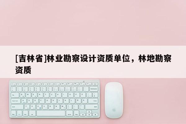 [吉林省]林業勘察設計資質單位，林地勘察資質