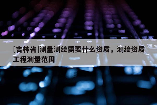 [吉林省]測量測繪需要什么資質，測繪資質工程測量范圍