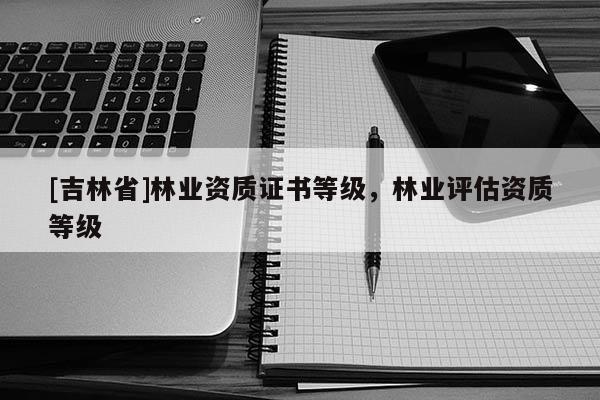 [吉林省]林業資質證書等級，林業評估資質等級