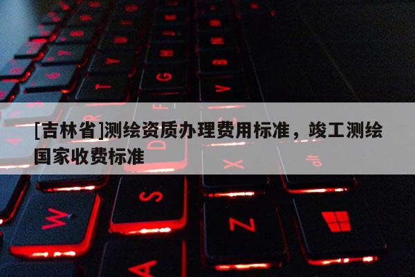 [吉林省]測繪資質辦理費用標準，竣工測繪國家收費標準