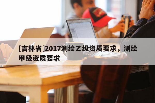 [吉林省]2017測繪乙級資質(zhì)要求，測繪甲級資質(zhì)要求