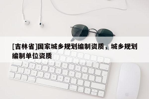 [吉林省]國家城鄉規劃編制資質，城鄉規劃編制單位資質