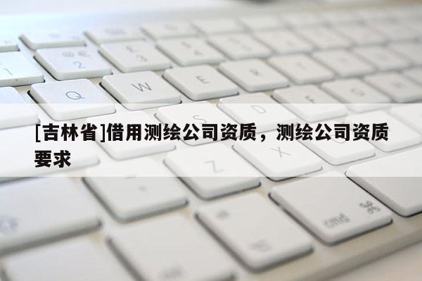 [吉林省]借用測繪公司資質，測繪公司資質要求