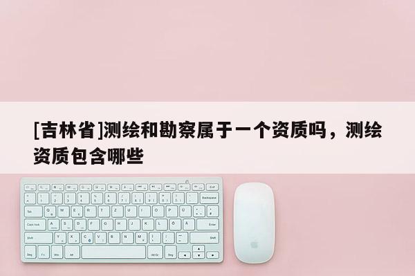 [吉林省]測繪和勘察屬于一個資質嗎，測繪資質包含哪些