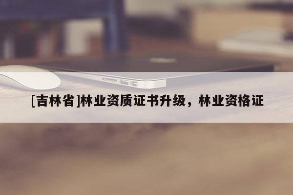 [吉林省]林業資質證書升級，林業資格證