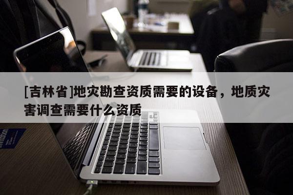 [吉林省]地災(zāi)勘查資質(zhì)需要的設(shè)備，地質(zhì)災(zāi)害調(diào)查需要什么資質(zhì)