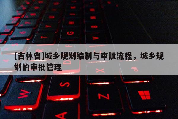 [吉林省]城鄉規劃編制與審批流程，城鄉規劃的審批管理