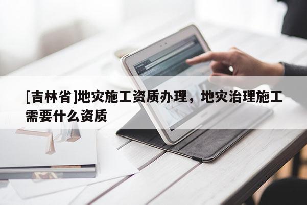 [吉林省]地災施工資質辦理，地災治理施工需要什么資質