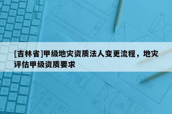 [吉林省]甲級地災(zāi)資質(zhì)法人變更流程，地災(zāi)評估甲級資質(zhì)要求