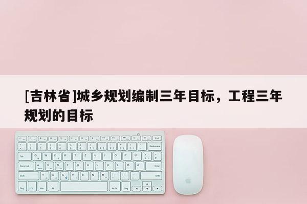 [吉林省]城鄉規劃編制三年目標，工程三年規劃的目標